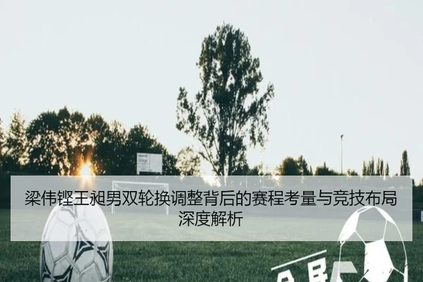梁伟铿王昶男双轮换调整背后的赛程考量与竞技布局深度解析